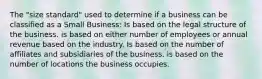 The "size standard" used to determine if a business can be classified as a Small Business: Is based on the legal structure of the business. is based on either number of employees or annual revenue based on the industry. Is based on the number of affiliates and subsidiaries of the business. is based on the number of locations the business occupies.