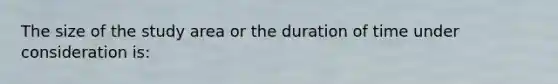 The size of the study area or the duration of time under consideration is: