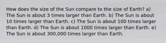 How does the size of the Sun compare to the size of Earth? a) The Sun is about 3 times larger than Earth. b) The Sun is about 10 times larger than Earth. c) The Sun is about 100 times larger than Earth. d) The Sun is about 1000 times larger than Earth. e) The Sun is about 300,000 times larger than Earth.