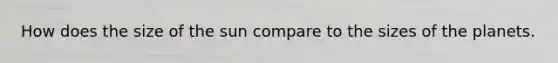 How does the size of the sun compare to the sizes of the planets.