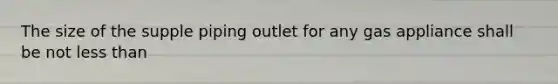 The size of the supple piping outlet for any gas appliance shall be not less than