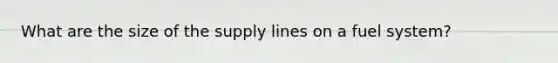 What are the size of the supply lines on a fuel system?