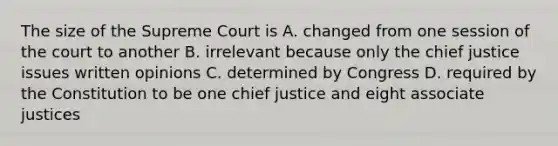 The size of the Supreme Court is A. changed from one session of the court to another B. irrelevant because only the chief justice issues written opinions C. determined by Congress D. required by the Constitution to be one chief justice and eight associate justices