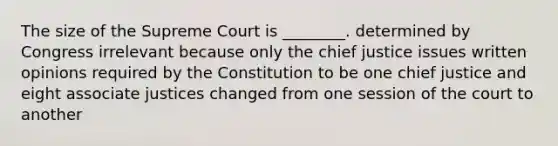 The size of the Supreme Court is ________. determined by Congress irrelevant because only the chief justice issues written opinions required by the Constitution to be one chief justice and eight associate justices changed from one session of the court to another