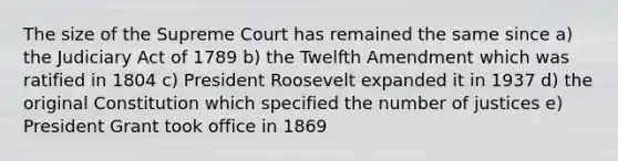 The size of the Supreme Court has remained the same since a) the Judiciary Act of 1789 b) the Twelfth Amendment which was ratified in 1804 c) President Roosevelt expanded it in 1937 d) the original Constitution which specified the number of justices e) President Grant took office in 1869