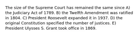 The size of the Supreme Court has remained the same since A) the Judiciary Act of 1789. B) the Twelfth Amendment was ratified in 1804. C) President Roosevelt expanded it in 1937. D) the original Constitution specified the number of justices. E) President Ulysses S. Grant took office in 1869.