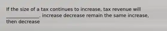 If the size of a tax continues to increase, tax revenue will ______________. increase decrease remain the same increase, then decrease