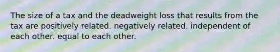 The size of a tax and the deadweight loss that results from the tax are positively related. negatively related. independent of each other. equal to each other.