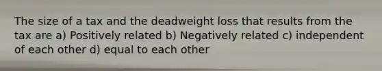 The size of a tax and the deadweight loss that results from the tax are a) Positively related b) Negatively related c) independent of each other d) equal to each other