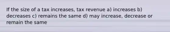 If the size of a tax increases, tax revenue a) increases b) decreases c) remains the same d) may increase, decrease or remain the same