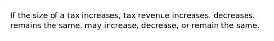 If the size of a tax increases, tax revenue increases. decreases. remains the same. may increase, decrease, or remain the same.