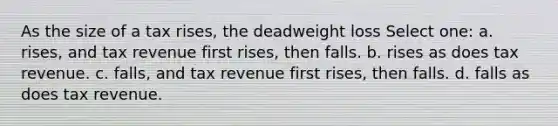 As the size of a tax rises, the deadweight loss Select one: a. rises, and tax revenue first rises, then falls. b. rises as does tax revenue. c. falls, and tax revenue first rises, then falls. d. falls as does tax revenue.