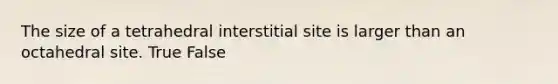 The size of a tetrahedral interstitial site is larger than an octahedral site. True False