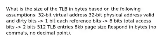 What is the size of the TLB in bytes based on the following assumptions: 32-bit virtual address 32-bit physical address valid and dirty bits -> 1 bit each reference bits -> 8 bits total access bits -> 2 bits 512 TLB entries 8kb page size Respond in bytes (no comma's, no decimal point).