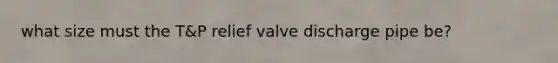 what size must the T&P relief valve discharge pipe be?