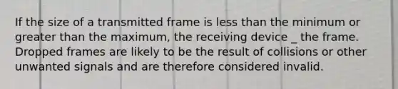 If the size of a transmitted frame is less than the minimum or greater than the maximum, the receiving device _ the frame. Dropped frames are likely to be the result of collisions or other unwanted signals and are therefore considered invalid.