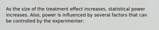 As the size of the treatment effect increases, statistical power increases. Also, power is influenced by several factors that can be controlled by the experimenter: