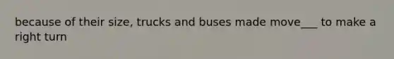 because of their size, trucks and buses made move___ to make a right turn