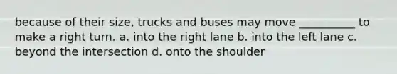 because of their size, trucks and buses may move __________ to make a right turn. a. into the right lane b. into the left lane c. beyond the intersection d. onto the shoulder