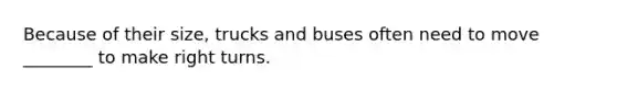 Because of their size, trucks and buses often need to move ________ to make right turns.
