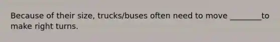 Because of their size, trucks/buses often need to move ________to make right turns.