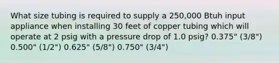 What size tubing is required to supply a 250,000 Btuh input appliance when installing 30 feet of copper tubing which will operate at 2 psig with a pressure drop of 1.0 psig? 0.375" (3/8") 0.500" (1/2") 0.625" (5/8") 0.750" (3/4")