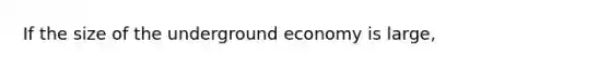 If the size of the underground economy is large,