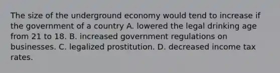 The size of the underground economy would tend to increase if the government of a country A. lowered the legal drinking age from 21 to 18. B. increased government regulations on businesses. C. legalized prostitution. D. decreased income tax rates.