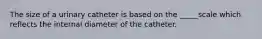 The size of a urinary catheter is based on the _____scale which reflects the internal diameter of the catheter.