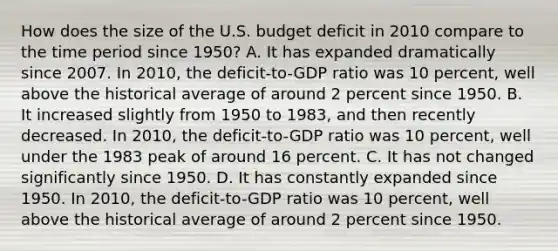 How does the size of the U.S. budget deficit in 2010 compare to the time period since​ 1950? A. It has expanded dramatically since 2007. In​ 2010, the​ deficit-to-GDP ratio was 10​ percent, well above the historical average of around 2 percent since 1950. B. It increased slightly from 1950 to​ 1983, and then recently decreased. In​ 2010, the​ deficit-to-GDP ratio was 10​ percent, well under the 1983 peak of around 16 percent. C. It has not changed significantly since 1950. D. It has constantly expanded since 1950. In​ 2010, the​ deficit-to-GDP ratio was 10​ percent, well above the historical average of around 2 percent since 1950.