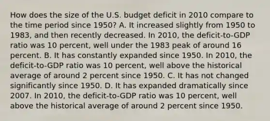 How does the size of the U.S. budget deficit in 2010 compare to the time period since​ 1950? A. It increased slightly from 1950 to​ 1983, and then recently decreased. In​ 2010, the​ deficit-to-GDP ratio was 10​ percent, well under the 1983 peak of around 16 percent. B. It has constantly expanded since 1950. In​ 2010, the​ deficit-to-GDP ratio was 10​ percent, well above the historical average of around 2 percent since 1950. C. It has not changed significantly since 1950. D. It has expanded dramatically since 2007. In​ 2010, the​ deficit-to-GDP ratio was 10​ percent, well above the historical average of around 2 percent since 1950.