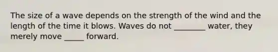 The size of a wave depends on the strength of the wind and the length of the time it blows. Waves do not ________ water, they merely move _____ forward.