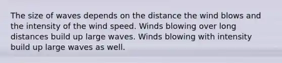 The size of waves depends on the distance the wind blows and the intensity of the wind speed. Winds blowing over long distances build up large waves. Winds blowing with intensity build up large waves as well.