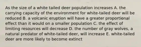 As the size of a white tailed deer population increases A. the carrying capacity of the environment for white-tailed deer will be reduced B. a volcanic eruption will have a greater proportional effect than it would on a smaller population C. the effect of limiting resources will decrease D. the number of gray wolves, a natural predator of white-tailed deer, will increase E. white-tailed deer are more likely to become extinct