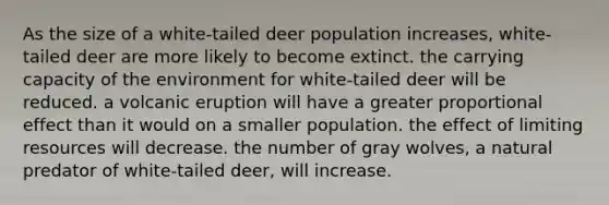 As the size of a white-tailed deer population increases, white-tailed deer are more likely to become extinct. the carrying capacity of the environment for white-tailed deer will be reduced. a volcanic eruption will have a greater proportional effect than it would on a smaller population. the effect of limiting resources will decrease. the number of gray wolves, a natural predator of white-tailed deer, will increase.