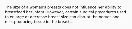 The size of a woman's breasts does not influence her ability to breastfeed her infant. However, certain surgical procedures used to enlarge or decrease breast size can disrupt the nerves and milk-producing tissue in the breasts.