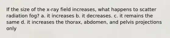 If the size of the x-ray field increases, what happens to scatter radiation fog? a. it increases b. it decreases. c. it remains the same d. it increases the thorax, abdomen, and pelvis projections only