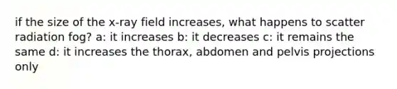 if the size of the x-ray field increases, what happens to scatter radiation fog? a: it increases b: it decreases c: it remains the same d: it increases the thorax, abdomen and pelvis projections only