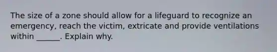 The size of a zone should allow for a lifeguard to recognize an emergency, reach the victim, extricate and provide ventilations within ______. Explain why.