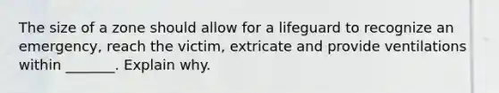 The size of a zone should allow for a lifeguard to recognize an emergency, reach the victim, extricate and provide ventilations within _______. Explain why.