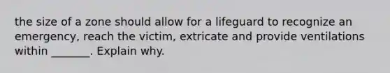 the size of a zone should allow for a lifeguard to recognize an emergency, reach the victim, extricate and provide ventilations within _______. Explain why.