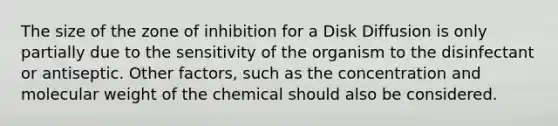 The size of the zone of inhibition for a Disk Diffusion is only partially due to the sensitivity of the organism to the disinfectant or antiseptic. Other factors, such as the concentration and molecular weight of the chemical should also be considered.