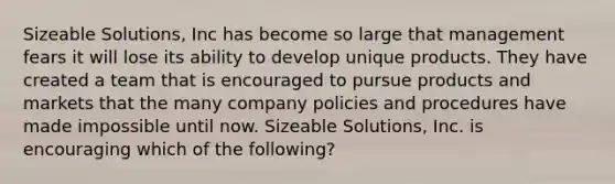 Sizeable​ Solutions, Inc has become so large that management fears it will lose its ability to develop unique products. They have created a team that is encouraged to pursue products and markets that the many company policies and procedures have made impossible until now. Sizeable​ Solutions, Inc. is encouraging which of the​ following?