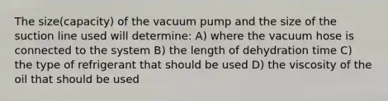 The size(capacity) of the vacuum pump and the size of the suction line used will determine: A) where the vacuum hose is connected to the system B) the length of dehydration time C) the type of refrigerant that should be used D) the viscosity of the oil that should be used