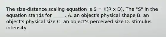 The size-distance scaling equation is S = K(R x D). The "S" in the equation stands for _____. A. an object's physical shape B. an object's physical size C. an object's perceived size D. stimulus intensity