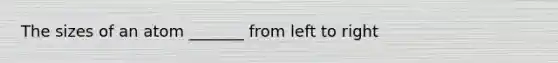 The sizes of an atom _______ from left to right