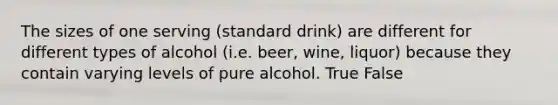 The sizes of one serving (standard drink) are different for different types of alcohol (i.e. beer, wine, liquor) because they contain varying levels of pure alcohol. True False