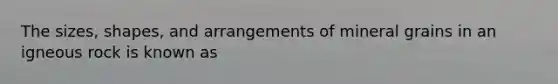 The sizes, shapes, and arrangements of mineral grains in an igneous rock is known as