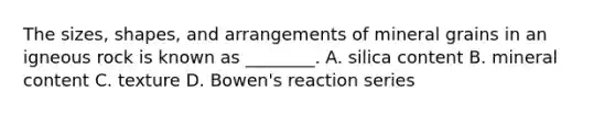 The sizes, shapes, and arrangements of mineral grains in an igneous rock is known as ________. A. silica content B. mineral content C. texture D. Bowen's reaction series