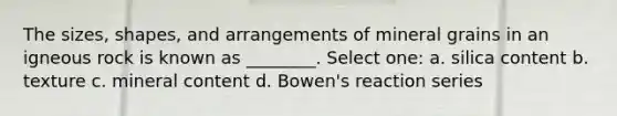 The sizes, shapes, and arrangements of mineral grains in an igneous rock is known as ________. Select one: a. silica content b. texture c. mineral content d. Bowen's reaction series